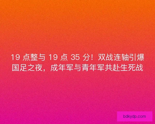 19 点整与 19 点 35 分！双战连轴引爆国足之夜，成年军与青年军共赴生死战