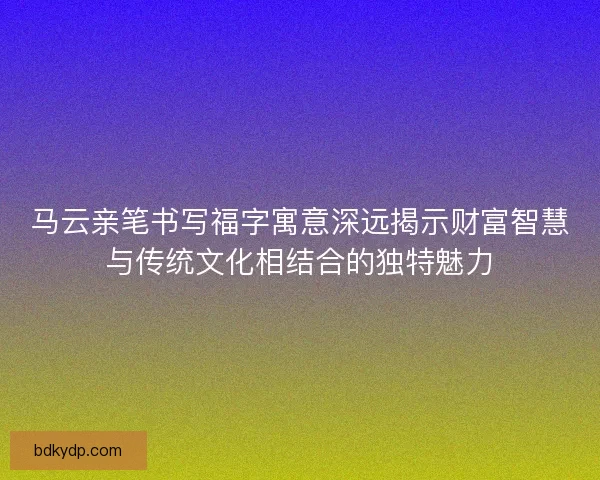 马云亲笔书写福字寓意深远揭示财富智慧与传统文化相结合的独特魅力