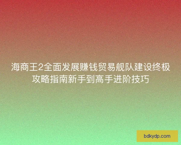 海商王2全面发展赚钱贸易舰队建设终极攻略指南新手到高手进阶技巧
