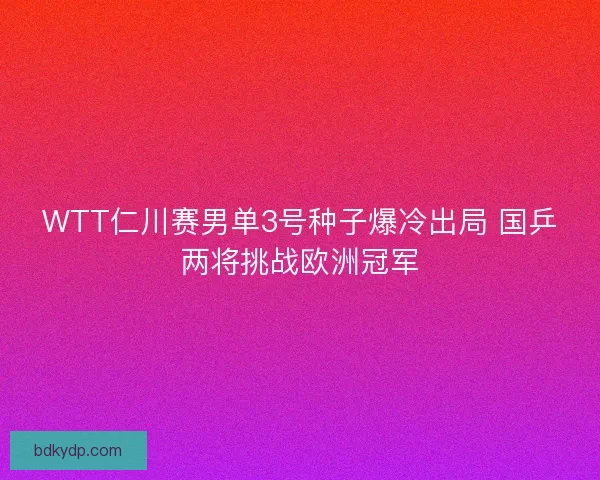 WTT仁川赛男单3号种子爆冷出局 国乒两将挑战欧洲冠军