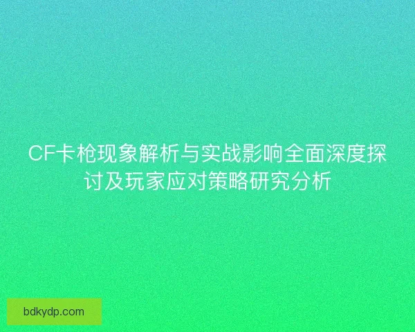 CF卡枪现象解析与实战影响全面深度探讨及玩家应对策略研究分析