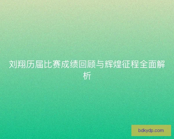 刘翔历届比赛成绩回顾与辉煌征程全面解析