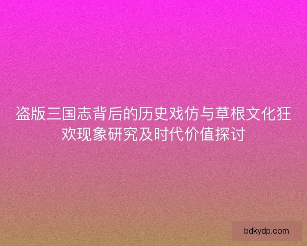 盗版三国志背后的历史戏仿与草根文化狂欢现象研究及时代价值探讨
