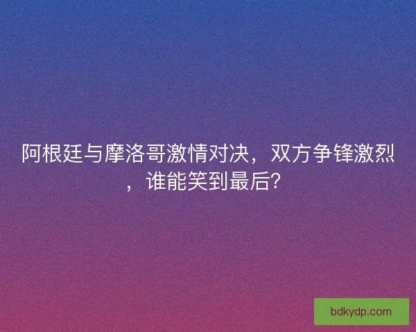 阿根廷与摩洛哥激情对决，双方争锋激烈，谁能笑到最后？