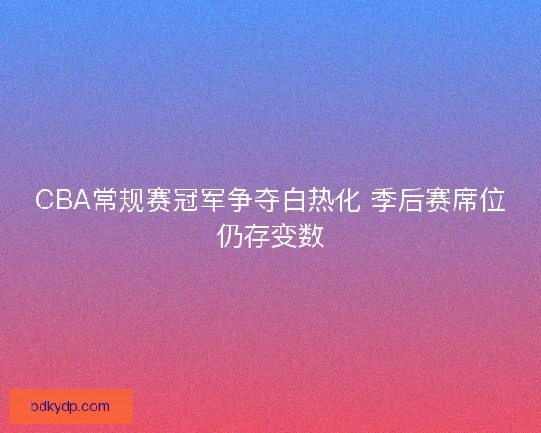 CBA常规赛冠军争夺白热化 季后赛席位仍存变数