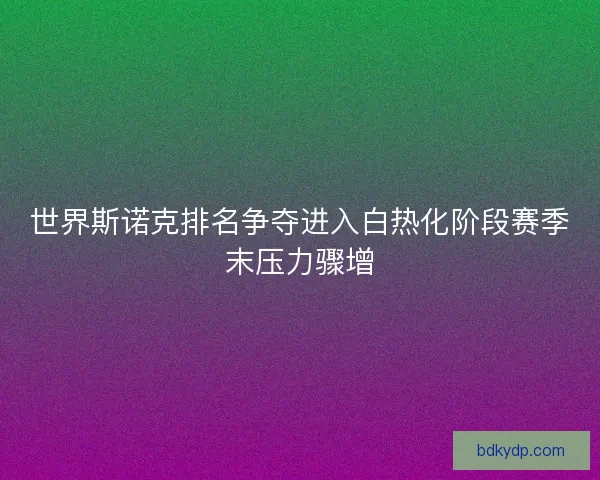 世界斯诺克排名争夺进入白热化阶段赛季末压力骤增
