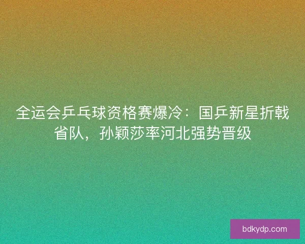 全运会乒乓球资格赛爆冷：国乒新星折戟省队，孙颖莎率河北强势晋级