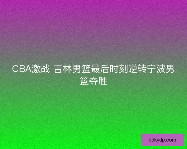 CBA激战 吉林男篮最后时刻逆转宁波男篮夺胜