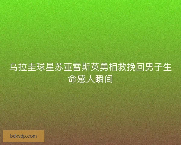 乌拉圭球星苏亚雷斯英勇相救挽回男子生命感人瞬间