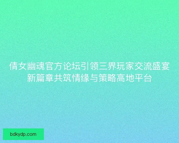 倩女幽魂官方论坛引领三界玩家交流盛宴新篇章共筑情缘与策略高地平台
