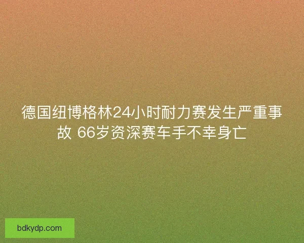 德国纽博格林24小时耐力赛发生严重事故 66岁资深赛车手不幸身亡