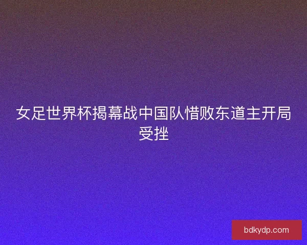 女足世界杯揭幕战中国队惜败东道主开局受挫