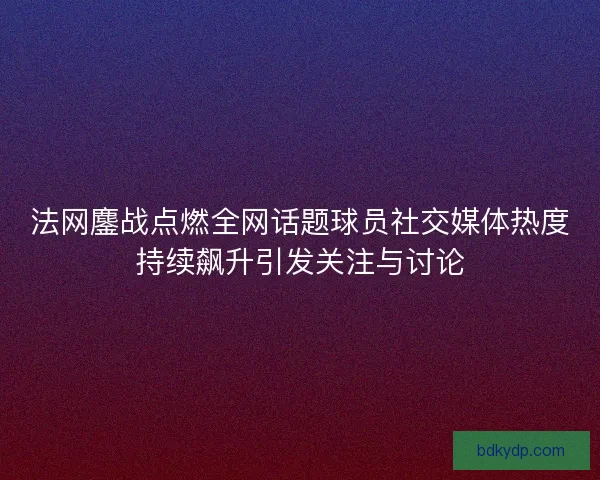 法网鏖战点燃全网话题球员社交媒体热度持续飙升引发关注与讨论