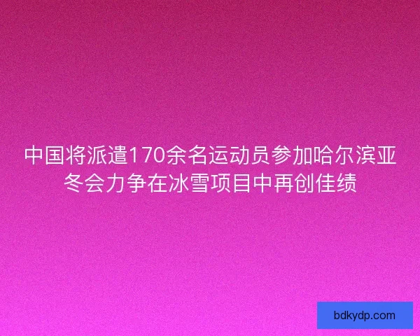 中国将派遣170余名运动员参加哈尔滨亚冬会力争在冰雪项目中再创佳绩