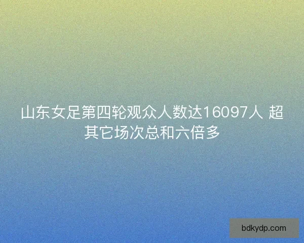 山东女足第四轮观众人数达16097人 超其它场次总和六倍多