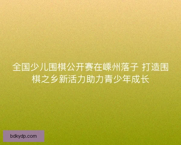 全国少儿围棋公开赛在嵊州落子 打造围棋之乡新活力助力青少年成长