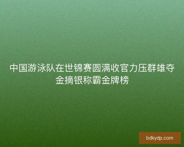 中国游泳队在世锦赛圆满收官力压群雄夺金摘银称霸金牌榜