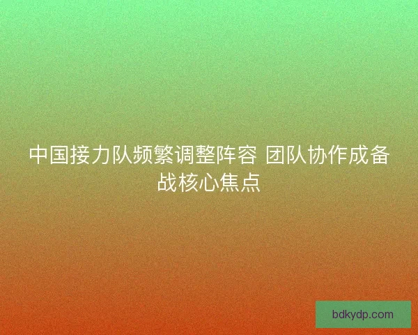 中国接力队频繁调整阵容 团队协作成备战核心焦点