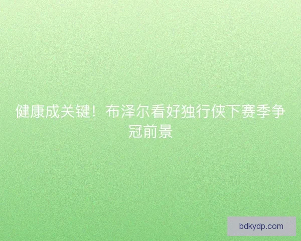 健康成关键！布泽尔看好独行侠下赛季争冠前景