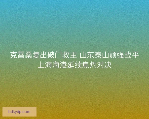 克雷桑复出破门救主 山东泰山顽强战平上海海港延续焦灼对决