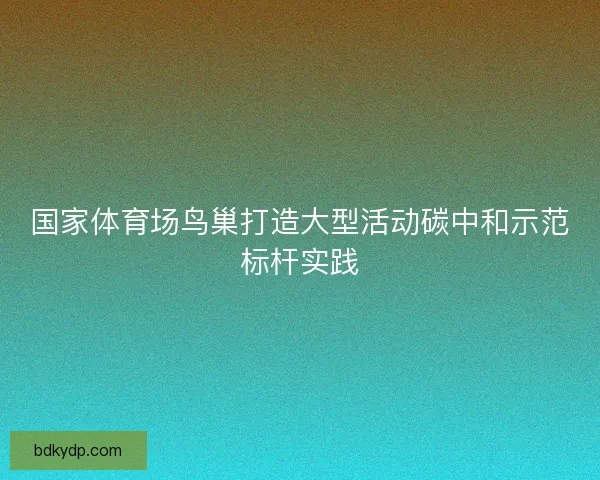 国家体育场鸟巢打造大型活动碳中和示范标杆实践