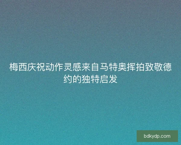 梅西庆祝动作灵感来自马特奥挥拍致敬德约的独特启发